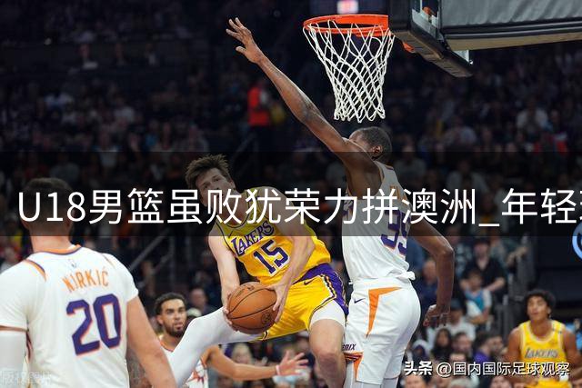 U18男篮虽败犹荣力拼澳洲 年轻球员展现巨大潜力